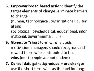 5. Empower broad based action: identify the
target elements of change, eliminate barriers
to change
(human, technological, organizational, cultur
al and
sociological, psychological, educational, infor
mational, governmental……. )
6. Generate “short term wins”: it aids
motivation, managers should recognize and
reward those who contributed to this
wins.(most people are not patient)
7. Consolidate gains &produce more change:
use the short term wins as the fuel for long
 