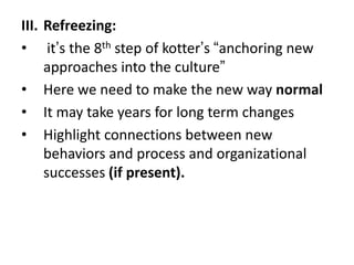 III. Refreezing:
• it’s the 8th step of kotter’s “anchoring new
approaches into the culture”
• Here we need to make the new way normal
• It may take years for long term changes
• Highlight connections between new
behaviors and process and organizational
successes (if present).
 