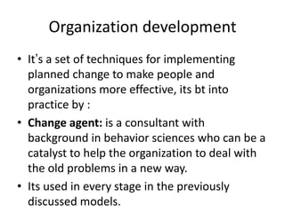 Organization development
• It’s a set of techniques for implementing
planned change to make people and
organizations more effective, its bt into
practice by :
• Change agent: is a consultant with
background in behavior sciences who can be a
catalyst to help the organization to deal with
the old problems in a new way.
• Its used in every stage in the previously
discussed models.
 