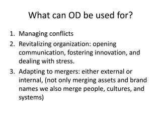 What can OD be used for?
1. Managing conflicts
2. Revitalizing organization: opening
communication, fostering innovation, and
dealing with stress.
3. Adapting to mergers: either external or
internal, (not only merging assets and brand
names we also merge people, cultures, and
systems)
 