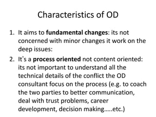 Characteristics of OD
1. It aims to fundamental changes: its not
concerned with minor changes it work on the
deep issues:
2. It’s a process oriented not content oriented:
its not important to understand all the
technical details of the conflict the OD
consultant focus on the process (e.g. to coach
the two parties to better communication,
deal with trust problems, career
development, decision making…..etc.)
 