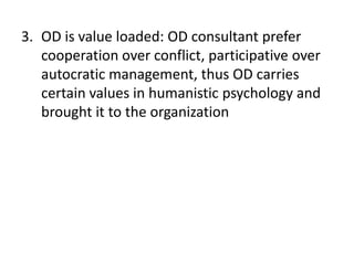 3. OD is value loaded: OD consultant prefer
cooperation over conflict, participative over
autocratic management, thus OD carries
certain values in humanistic psychology and
brought it to the organization
 