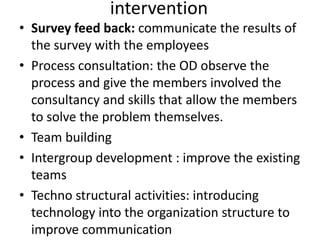 intervention
• Survey feed back: communicate the results of
the survey with the employees
• Process consultation: the OD observe the
process and give the members involved the
consultancy and skills that allow the members
to solve the problem themselves.
• Team building
• Intergroup development : improve the existing
teams
• Techno structural activities: introducing
technology into the organization structure to
improve communication
 