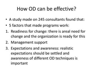 How OD can be effective?
• A study made on 245 consultants found that:
• 5 factors that made programs work:
1. Readiness for change: there is areal need for
change and the organization is ready for this
2. Management support
3. Expectations and awareness: realistic
expectations should be settled and
awareness of different OD techniques is
important
 