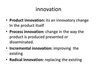 innovation
• Product innovation: its an innovatory change
In the product itself
• Process innovation: change in the way the
product is produced presented or
disseminated.
• Incremental innovation: improving the
existing
• Radical innovation: replacing the existing
 