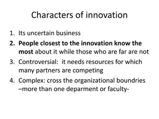 Characters of innovation
1. Its uncertain business
2. People closest to the innovation know the
most about it while those who are far are not
3. Controversial: it needs resources for which
many partners are competing
4. Complex: cross the organizational boundries
–more than one deparment or faculty-
 
