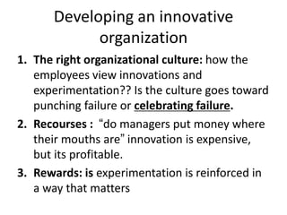 Developing an innovative
organization
1. The right organizational culture: how the
employees view innovations and
experimentation?? Is the culture goes toward
punching failure or celebrating failure.
2. Recourses : “do managers put money where
their mouths are” innovation is expensive,
but its profitable.
3. Rewards: is experimentation is reinforced in
a way that matters
 