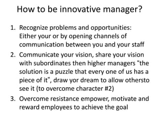 How to be innovative manager?
1. Recognize problems and opportunities:
Either your or by opening channels of
communication between you and your staff
2. Communicate your vision, share your vision
with subordinates then higher managers “the
solution is a puzzle that every one of us has a
piece of it”, draw yor dream to allow othersto
see it (to overcome character #2)
3. Overcome resistance empower, motivate and
reward employees to achieve the goal
 