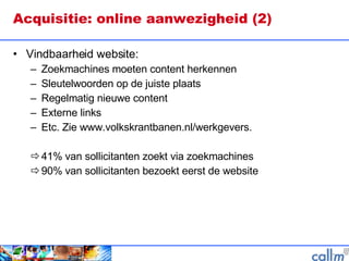 Acquisitie: online aanwezigheid (2) Vindbaarheid website: Zoekmachines moeten content herkennen Sleutelwoorden op de juiste plaats Regelmatig nieuwe content Externe links Etc. Zie www.volkskrantbanen.nl/werkgevers. 41% van sollicitanten zoekt via zoekmachines 90% van sollicitanten bezoekt eerst de website 