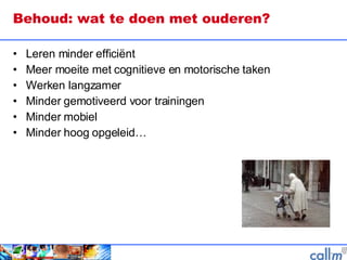 Behoud: wat te doen met ouderen? Leren minder efficiënt Meer moeite met cognitieve en motorische taken Werken langzamer Minder gemotiveerd voor trainingen Minder mobiel Minder hoog opgeleid… 