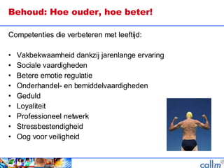 Behoud: Hoe ouder, hoe beter!  Competenties die verbeteren met leeftijd: Vakbekwaamheid dankzij jarenlange ervaring Sociale vaardigheden Betere emotie regulatie Onderhandel- en bemiddelvaardigheden Geduld Loyaliteit Professioneel netwerk Stressbestendigheid Oog voor veiligheid  