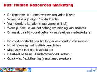 Dus: Human Resources Marketing  De (potententiële) medewerker kan volop kiezen Vermarkt dus je eigen ‘product’ actief Via meerdere kanalen (maar zeker online!) Wees je bewust van het belang v/d mening van anderen En maak daarbij vooral gebruik van de eigen medewerkers Besteed aandacht aan het langer vasthouden van mensen Houd rekening met leeftijdsverschillen Maar zeker ook met levensfasen De absolute basis: Aandacht voor élk individu! Quick win: flexibilisering (vanuit medewerker)  