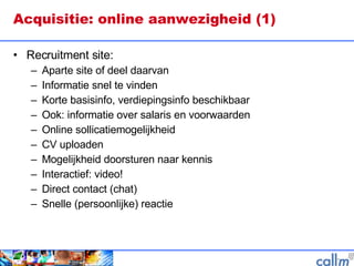 Acquisitie: online aanwezigheid (1) Recruitment site: Aparte site of deel daarvan Informatie snel te vinden Korte basisinfo, verdiepingsinfo beschikbaar Ook: informatie over salaris en voorwaarden Online sollicatiemogelijkheid CV uploaden Mogelijkheid doorsturen naar kennis Interactief: video!  Direct contact (chat) Snelle (persoonlijke) reactie  
