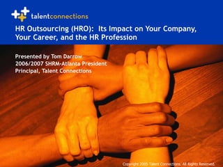 HR Outsourcing (HRO):  Its Impact on Your Company, Your Career, and the HR Profession Presented by Tom Darrow 2006/2007 SHRM-Atlanta President Principal, Talent Connections Copyright 2005 Talent Connections. All Rights Reserved. 
