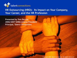 Copyright 2005 Talent Connections. All Rights Reserved.
HR Outsourcing (HRO): Its Impact on Your Company,
Your Career, and the HR Profession
Presented by Tom Darrow
2006/2007 SHRM-Atlanta President
Principal, Talent Connections
Copyright 2005 Talent Connections. All Rights Reserved.
 
