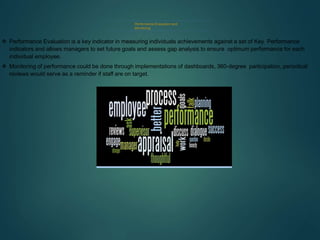 Performance Evaluation and
Monitoring
 Performance Evaluation is a key indicator in measuring individuals achievements against a set of Key Performance
indicators and allows managers to set future goals and assess gap analysis to ensure optimum performance for each
individual employee.
 Monitoring of performance could be done through implementations of dashboards, 360-degree participation, periodical
reviews would serve as a reminder if staff are on target.
.
 