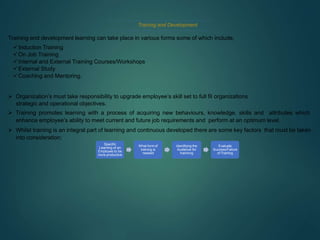 Training and Development
Training and development learning can take place in various forms some of which include.
Induction Training
On Job Training
Internal and External Training Courses/Workshops
External Study
Coaching and Mentoring.
 Organization’s must take responsibility to upgrade employee’s skill set to full fil organizations
strategic and operational objectives.
 Training promotes learning with a process of acquiring new behaviours, knowledge, skills and attributes which
enhance employee’s ability to meet current and future job requirements and perform at an optimum level.
 Whilst training is an integral part of learning and continuous developed there are some key factors that must be taken
into consideration;
Specific
Learning of an
Employee to be
more productive
What formof
training is
needed
Identifying the
Audience for
traininng
Evaluate
Success/Failure
of Training
 