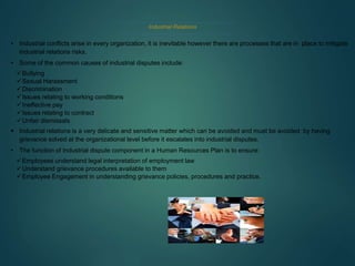 Industrial Relations
• Industrial conflicts arise in every organization, it is inevitable however there are processes that are in place to mitigate
industrial relations risks.
• Some of the common causes of industrial disputes include:
Bullying
Sexual Harassment
Discrimination
Issues relating to working conditions
Ineffective pay
Issues relating to contract
Unfair dismissals
 Industrial relations is a very delicate and sensitive matter which can be avoided and must be avoided by having
grievance solved at the organizational level before it escalates into industrial disputes.
• The function of Industrial dispute component in a Human Resources Plan is to ensure:
Employees understand legal interpretation of employment law
Understand grievance procedures available to them
Employee Engagement in understanding grievance policies, procedures and practice.
 
