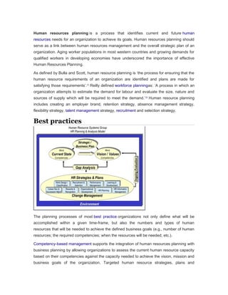 Human resources planning is a process that identifies current and future human
resources needs for an organization to achieve its goals. Human resources planning should
serve as a link between human resources management and the overall strategic plan of an
organization. Aging worker populations in most western countries and growing demands for
qualified workers in developing economies have underscored the importance of effective
Human Resources Planning.
As defined by Bulla and Scott, human resource planning is ‘the process for ensuring that the
human resource requirements of an organization are identified and plans are made for
satisfying those requirements’.[1]
Reilly defined workforce planningas: ‘A process in which an
organization attempts to estimate the demand for labour and evaluate the size, nature and
sources of supply which will be required to meet the demand.’[2]
Human resource planning
includes creating an employer brand, retention strategy, absence management strategy,
flexibility strategy, talent management strategy, recruitment and selection strategy.
Best practices
The planning processes of most best practice organizations not only define what will be
accomplished within a given time-frame, but also the numbers and types of human
resources that will be needed to achieve the defined business goals (e.g., number of human
resources; the required competencies; when the resources will be needed; etc.).
Competency-based management supports the integration of human resources planning with
business planning by allowing organizations to assess the current human resource capacity
based on their competencies against the capacity needed to achieve the vision, mission and
business goals of the organization. Targeted human resource strategies, plans and
 