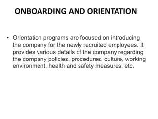 ONBOARDING AND ORIENTATION
• Orientation programs are focused on introducing
the company for the newly recruited employees. It
provides various details of the company regarding
the company policies, procedures, culture, working
environment, health and safety measures, etc.
 