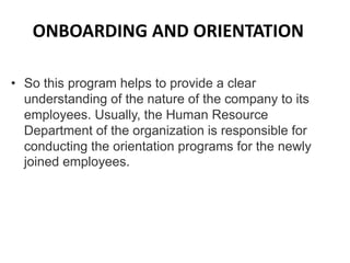 ONBOARDING AND ORIENTATION
• So this program helps to provide a clear
understanding of the nature of the company to its
employees. Usually, the Human Resource
Department of the organization is responsible for
conducting the orientation programs for the newly
joined employees.
 