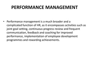 PERFORMANCE MANAGEMENT
• Performance management is a much broader and a
complicated function of HR, as it encompasses activities such as
joint goal setting, continuous progress review and frequent
communication, feedback and coaching for improved
performance, implementation of employee development
programmes and rewarding achievements.
 