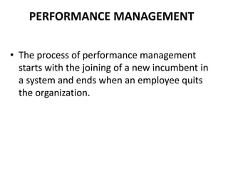 PERFORMANCE MANAGEMENT
• The process of performance management
starts with the joining of a new incumbent in
a system and ends when an employee quits
the organization.
 