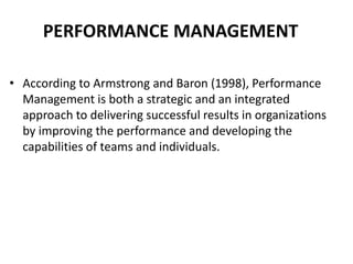 PERFORMANCE MANAGEMENT
• According to Armstrong and Baron (1998), Performance
Management is both a strategic and an integrated
approach to delivering successful results in organizations
by improving the performance and developing the
capabilities of teams and individuals.
 