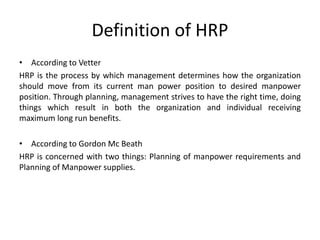Definition of HRP
• According to Vetter
HRP is the process by which management determines how the organization
should move from its current man power position to desired manpower
position. Through planning, management strives to have the right time, doing
things which result in both the organization and individual receiving
maximum long run benefits.
• According to Gordon Mc Beath
HRP is concerned with two things: Planning of manpower requirements and
Planning of Manpower supplies.
 