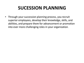 SUCESSION PLANNING
• Through your succession planning process, you recruit
superior employees, develop their knowledge, skills, and
abilities, and prepare them for advancement or promotion
into ever more challenging roles in your organization.
 