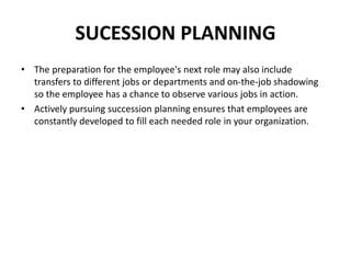 SUCESSION PLANNING
• The preparation for the employee's next role may also include
transfers to different jobs or departments and on-the-job shadowing
so the employee has a chance to observe various jobs in action.
• Actively pursuing succession planning ensures that employees are
constantly developed to fill each needed role in your organization.
 