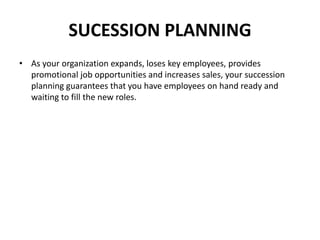 SUCESSION PLANNING
• As your organization expands, loses key employees, provides
promotional job opportunities and increases sales, your succession
planning guarantees that you have employees on hand ready and
waiting to fill the new roles.
 