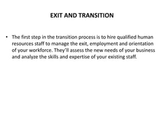EXIT AND TRANSITION
• The first step in the transition process is to hire qualified human
resources staff to manage the exit, employment and orientation
of your workforce. They’ll assess the new needs of your business
and analyze the skills and expertise of your existing staff.
 