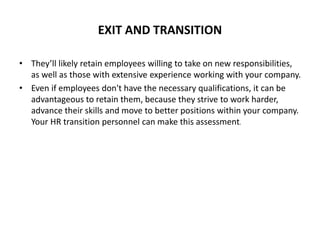 EXIT AND TRANSITION
• They’ll likely retain employees willing to take on new responsibilities,
as well as those with extensive experience working with your company.
• Even if employees don't have the necessary qualifications, it can be
advantageous to retain them, because they strive to work harder,
advance their skills and move to better positions within your company.
Your HR transition personnel can make this assessment.
 