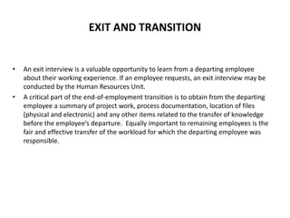 EXIT AND TRANSITION
• An exit interview is a valuable opportunity to learn from a departing employee
about their working experience. If an employee requests, an exit interview may be
conducted by the Human Resources Unit.
• A critical part of the end-of-employment transition is to obtain from the departing
employee a summary of project work, process documentation, location of files
(physical and electronic) and any other items related to the transfer of knowledge
before the employee’s departure. Equally important to remaining employees is the
fair and effective transfer of the workload for which the departing employee was
responsible.
 
