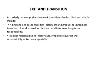 EXIT AND TRANSITION
• An orderly but comprehensive work transition plan is critical and should
include:
• • A timeline and responsibilities- clarity around gradual or immediate
transition of work as well as clarity around interim or long-term
responsibility.
• • Training responsibilities –supervisor, employee covering the
responsibility or technical specialist.
 