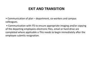 EXIT AND TRANSITION
• Communication of plan – department, co-workers and campus
colleagues.
• Communication with ITS to ensure appropriate imaging and/or copying
of the departing employees electronic files, email or hard drive are
completed where applicable o This needs to begin immediately after the
employee submits resignation.
 