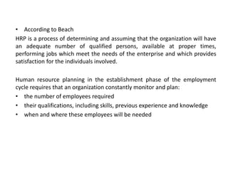 • According to Beach
HRP is a process of determining and assuming that the organization will have
an adequate number of qualified persons, available at proper times,
performing jobs which meet the needs of the enterprise and which provides
satisfaction for the individuals involved.
Human resource planning in the establishment phase of the employment
cycle requires that an organization constantly monitor and plan:
• the number of employees required
• their qualifications, including skills, previous experience and knowledge
• when and where these employees will be needed
 