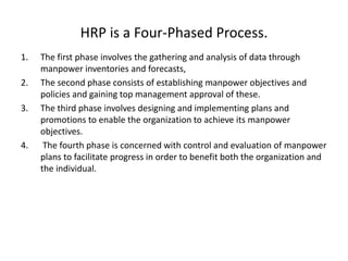 HRP is a Four-Phased Process.
1. The first phase involves the gathering and analysis of data through
manpower inventories and forecasts,
2. The second phase consists of establishing manpower objectives and
policies and gaining top management approval of these.
3. The third phase involves designing and implementing plans and
promotions to enable the organization to achieve its manpower
objectives.
4. The fourth phase is concerned with control and evaluation of manpower
plans to facilitate progress in order to benefit both the organization and
the individual.
 
