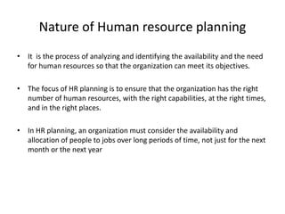 Nature of Human resource planning
• It is the process of analyzing and identifying the availability and the need
for human resources so that the organization can meet its objectives.
• The focus of HR planning is to ensure that the organization has the right
number of human resources, with the right capabilities, at the right times,
and in the right places.
• In HR planning, an organization must consider the availability and
allocation of people to jobs over long periods of time, not just for the next
month or the next year
 