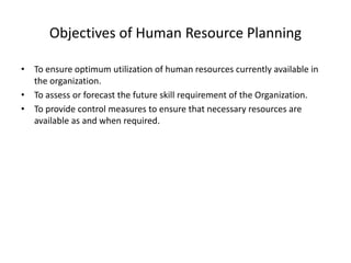 Objectives of Human Resource Planning
• To ensure optimum utilization of human resources currently available in
the organization.
• To assess or forecast the future skill requirement of the Organization.
• To provide control measures to ensure that necessary resources are
available as and when required.
 
