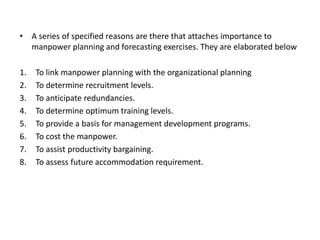 • A series of specified reasons are there that attaches importance to
manpower planning and forecasting exercises. They are elaborated below
1. To link manpower planning with the organizational planning
2. To determine recruitment levels.
3. To anticipate redundancies.
4. To determine optimum training levels.
5. To provide a basis for management development programs.
6. To cost the manpower.
7. To assist productivity bargaining.
8. To assess future accommodation requirement.
 