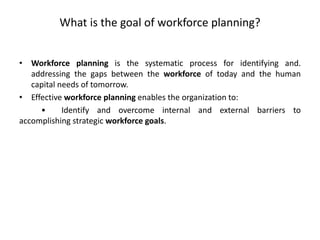 What is the goal of workforce planning?
• Workforce planning is the systematic process for identifying and.
addressing the gaps between the workforce of today and the human
capital needs of tomorrow.
• Effective workforce planning enables the organization to:
• Identify and overcome internal and external barriers to
accomplishing strategic workforce goals.
 