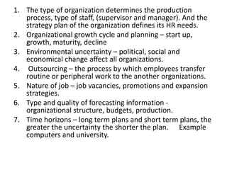 1. The type of organization determines the production
process, type of staff, (supervisor and manager). And the
strategy plan of the organization defines its HR needs.
2. Organizational growth cycle and planning – start up,
growth, maturity, decline
3. Environmental uncertainty – political, social and
economical change affect all organizations.
4. Outsourcing – the process by which employees transfer
routine or peripheral work to the another organizations.
5. Nature of job – job vacancies, promotions and expansion
strategies.
6. Type and quality of forecasting information -
organizational structure, budgets, production.
7. Time horizons – long term plans and short term plans, the
greater the uncertainty the shorter the plan. Example
computers and university.
 