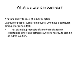 What is a talent in business?
A natural ability to excel at a duty or action.
A group of people, such as employees, who have a particular
aptitude for certain tasks.
• For example, producers of a movie might recruit
local talent, actors and actresses who live nearby, to stand in
as extras in a film.
 