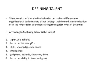 DEFINING TALENT
• Talent consists of those individuals who can make a difference to
organizational performance, either through their immediate contribution
or in the longer term by demonstrating the highest levels of potential
• According to McKinsey, talent is the sum of
1. a person’s abilities
2. his or her intrinsic gifts
3. skills, knowledge, experience
4. intelligence
5. judgment, attitude, character, drive
6. his or her ability to learn and grow
 