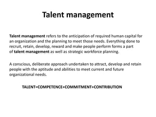 Talent management
Talent management refers to the anticipation of required human capital for
an organization and the planning to meet those needs. Everything done to
recruit, retain, develop, reward and make people perform forms a part
of talent management as well as strategic workforce planning.
A conscious, deliberate approach undertaken to attract, develop and retain
people with the aptitude and abilities to meet current and future
organizational needs.
TALENT=COMPETENCE+COMMITMENT+CONTRIBUTION
 