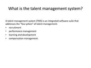 What is the talent management system?
A talent management system (TMS) is an integrated software suite that
addresses the “four pillars” of talent management:
• recruitment
• performance management
• learning and development
• compensation management.
 