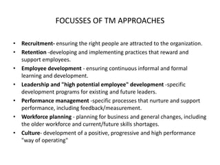 FOCUSSES OF TM APPROACHES
• Recruitment- ensuring the right people are attracted to the organization.
• Retention -developing and implementing practices that reward and
support employees.
• Employee development - ensuring continuous informal and formal
learning and development.
• Leadership and "high potential employee" development -specific
development programs for existing and future leaders.
• Performance management -specific processes that nurture and support
performance, including feedback/measurement.
• Workforce planning - planning for business and general changes, including
the older workforce and current/future skills shortages.
• Culture- development of a positive, progressive and high performance
"way of operating"
 