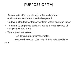 PURPOSE OF TM
• To compete effectively in a complex and dynamic
environment to achieve sustainable growth
• To develop leaders for tomorrow from within an organization
• To maximize employee performance as a unique source of
competitive advantage
• To empower employees:
Cut down on high turnover rates
Reduce the cost of constantly hiring new people to
train
 